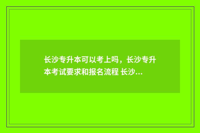长沙专升本可以考上吗，长沙专升本考试要求和报名流程 长沙专升本可以报考哪些大学推荐