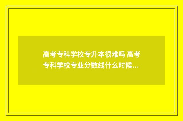 高考专科学校专升本很难吗 高考专科学校专业分数线什么时候公布