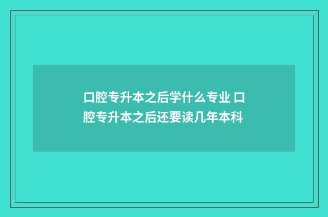 口腔专升本之后学什么专业 口腔专升本之后还要读几年本科