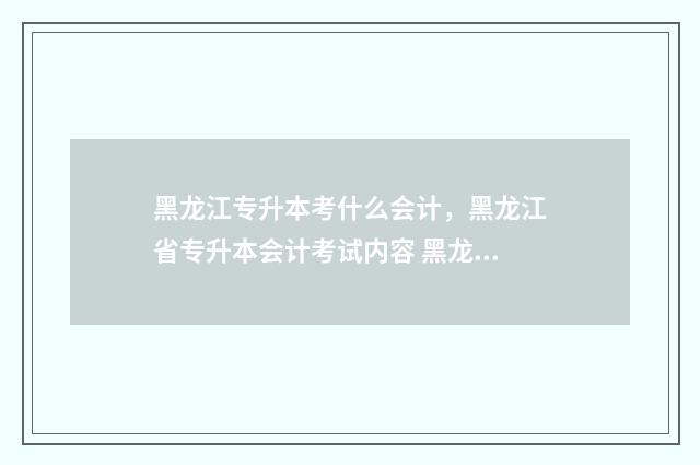 黑龙江专升本考什么会计，黑龙江省专升本会计考试内容 黑龙江专升本考试时间2024年