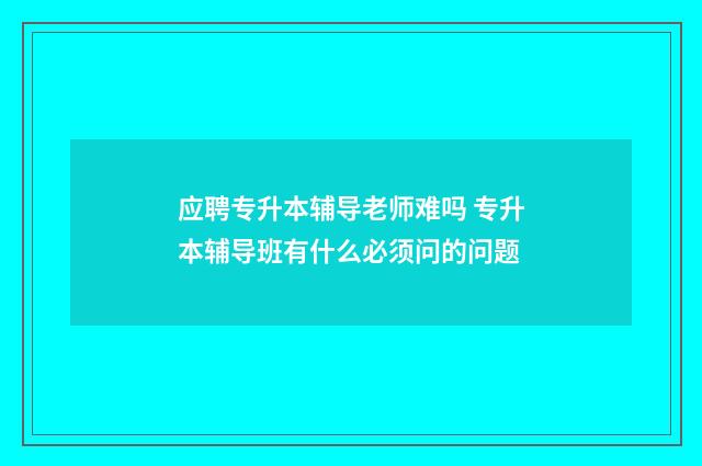 应聘专升本辅导老师难吗 专升本辅导班有什么必须问的问题