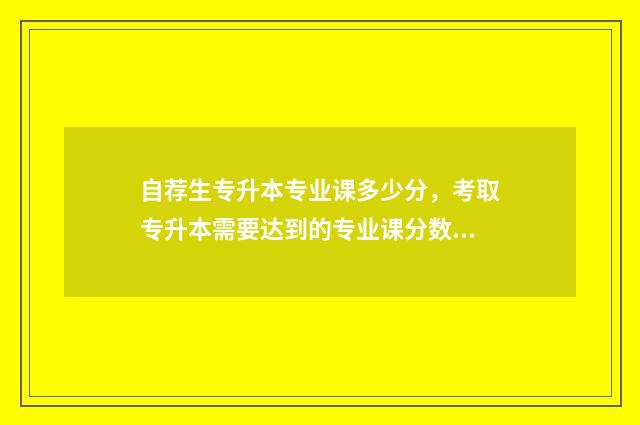 自荐生专升本专业课多少分，考取专升本需要达到的专业课分数要求 自荐生专升本专业课是考本科所报的内容吗