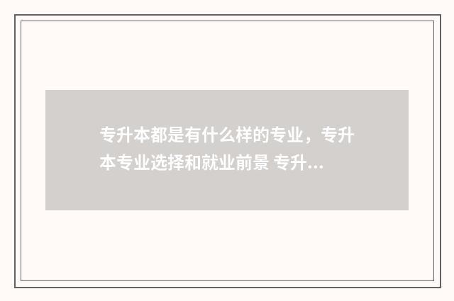 专升本都是有什么样的专业，专升本专业选择和就业前景 专升本都是有什么科目
