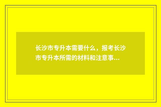 长沙市专升本需要什么，报考长沙市专升本所需的材料和注意事项 长沙专升本学校名单