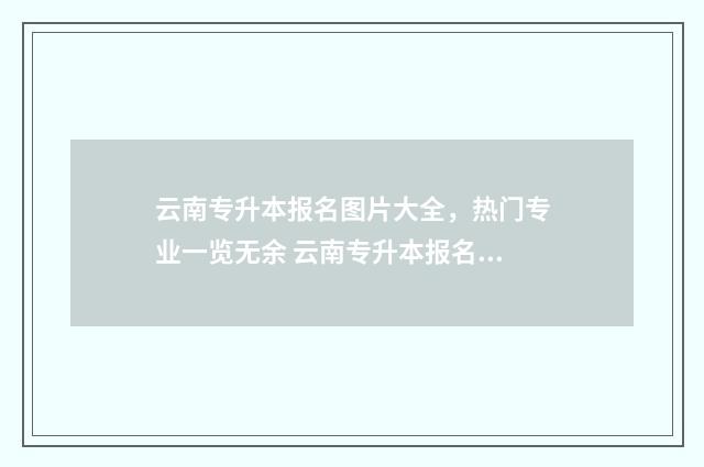 云南专升本报名图片大全，热门专业一览无余 云南专升本报名时间2025