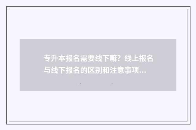 专升本报名需要线下嘛？线上报名与线下报名的区别和注意事项 专升本报名需要身份证原件吗