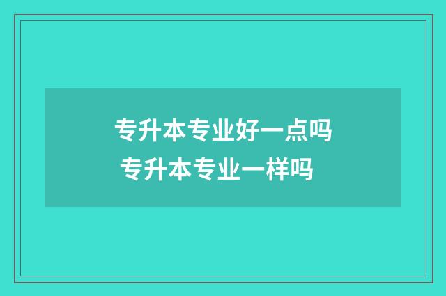 专升本专业好一点吗 专升本专业一样吗