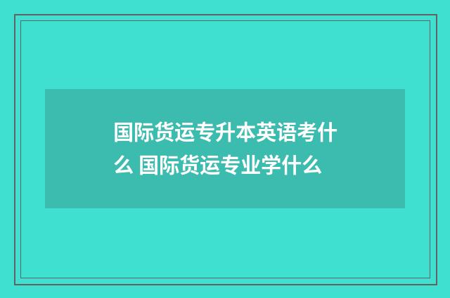国际货运专升本英语考什么 国际货运专业学什么