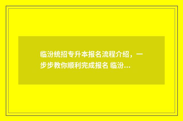 临汾统招专升本报名流程介绍，一步步教你顺利完成报名 临汾师范高等专科学校专升本