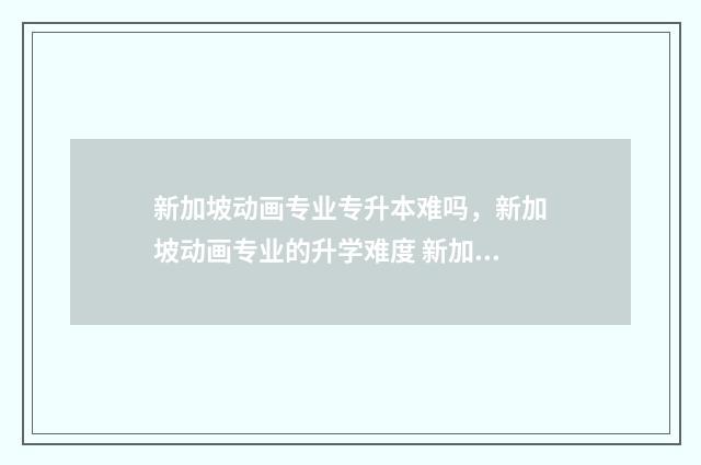 新加坡动画专业专升本难吗，新加坡动画专业的升学难度 新加坡动画专业最厉害的三个专业