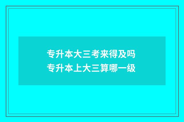 专升本大三考来得及吗 专升本上大三算哪一级