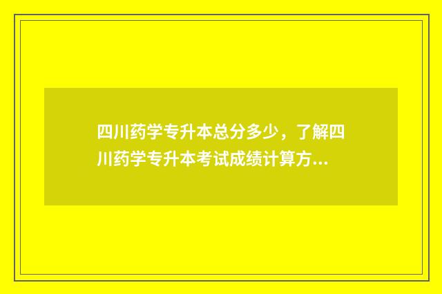 四川药学专升本总分多少，了解四川药学专升本考试成绩计算方法 四川药学专升本学校