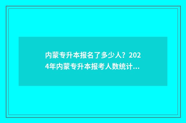 内蒙专升本报名了多少人？2024年内蒙专升本报考人数统计分析 内蒙专升本报名截止时间