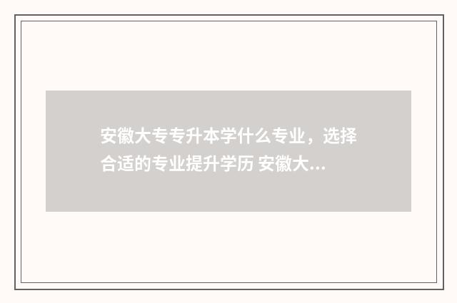 安徽大专专升本学什么专业，选择合适的专业提升学历 安徽大专专升本率