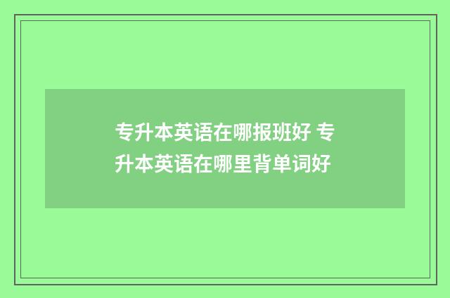 专升本英语在哪报班好 专升本英语在哪里背单词好
