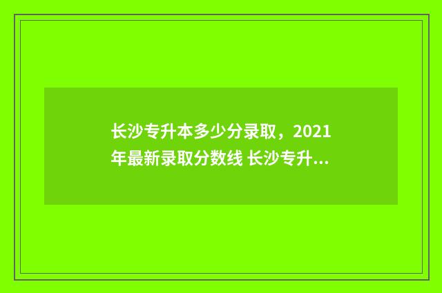 长沙专升本多少分录取，2021年最新录取分数线 长沙专升本多少钱?