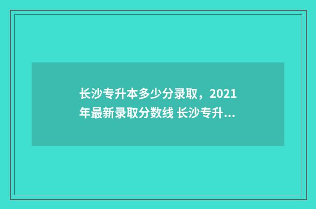 长沙专升本多少分录取，2021年最新录取分数线 长沙专升本多少钱?