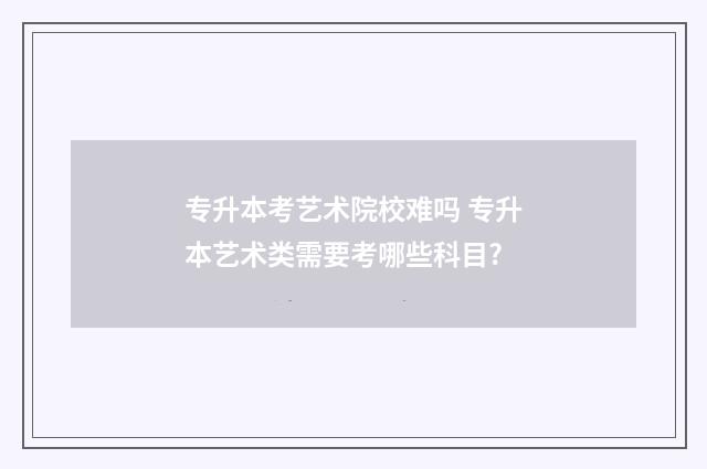 专升本考艺术院校难吗 专升本艺术类需要考哪些科目?