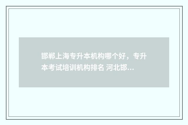邯郸上海专升本机构哪个好，专升本考试培训机构排名 河北邯郸专升本报名时间