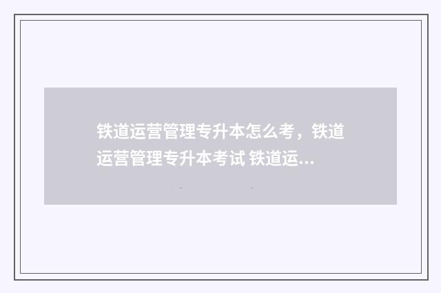 铁道运营管理专升本怎么考，铁道运营管理专升本考试 铁道运营管理专业学什么课程