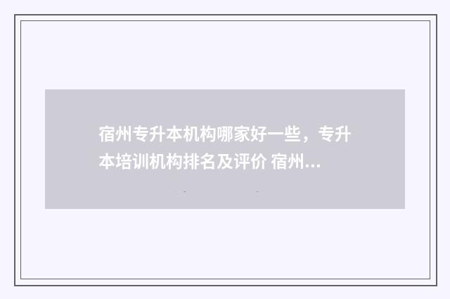 宿州专升本机构哪家好一些，专升本培训机构排名及评价 宿州专升本报名人数
