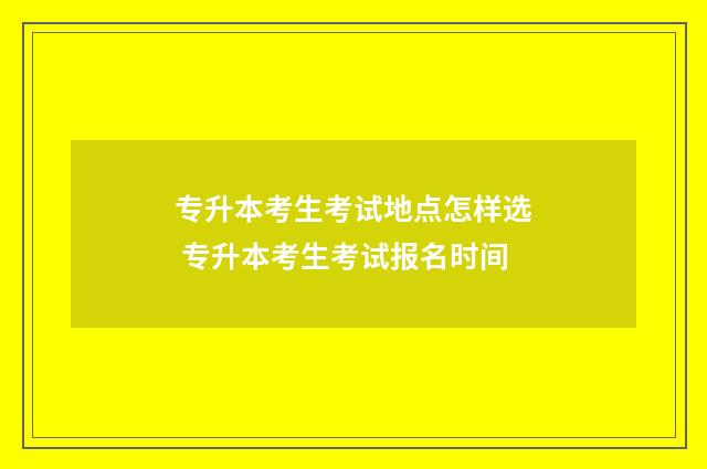 专升本考生考试地点怎样选 专升本考生考试报名时间