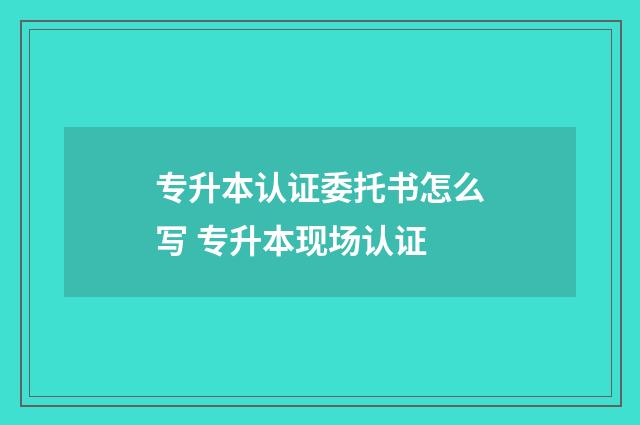 专升本认证委托书怎么写 专升本现场认证