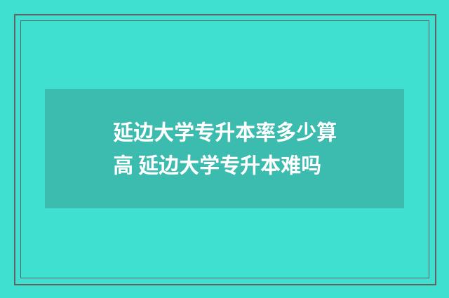 延边大学专升本率多少算高 延边大学专升本难吗