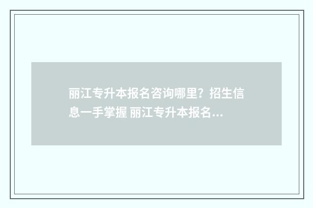 丽江专升本报名咨询哪里？招生信息一手掌握 丽江专升本报名条件
