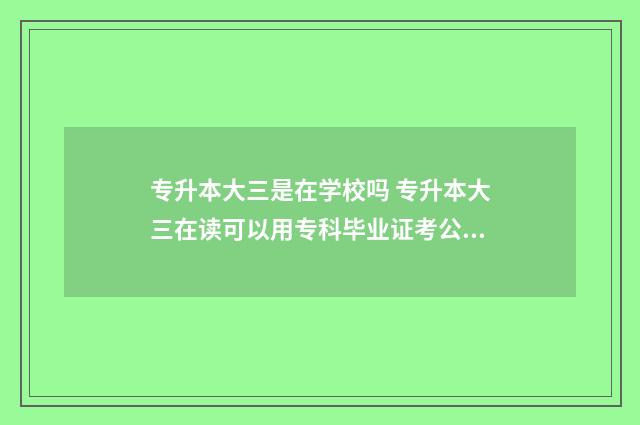 专升本大三是在学校吗 专升本大三在读可以用专科毕业证考公吗