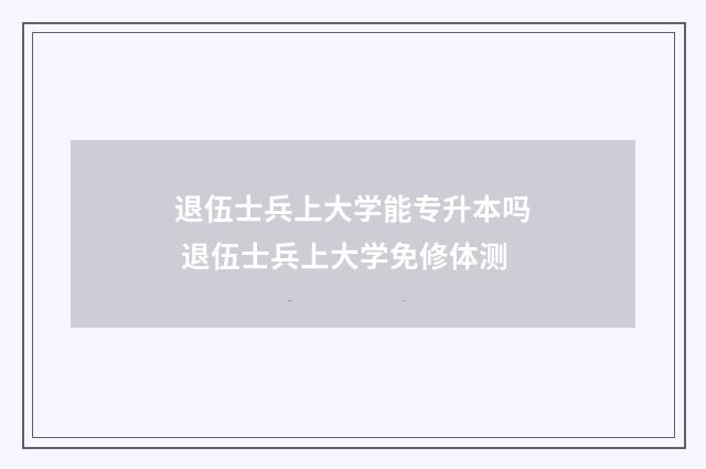 退伍士兵上大学能专升本吗 退伍士兵上大学免修体测
