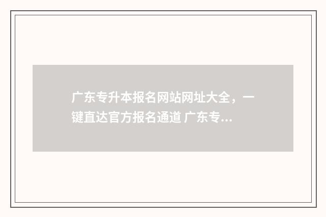 广东专升本报名网站网址大全，一键直达官方报名通道 广东专升本报名要求