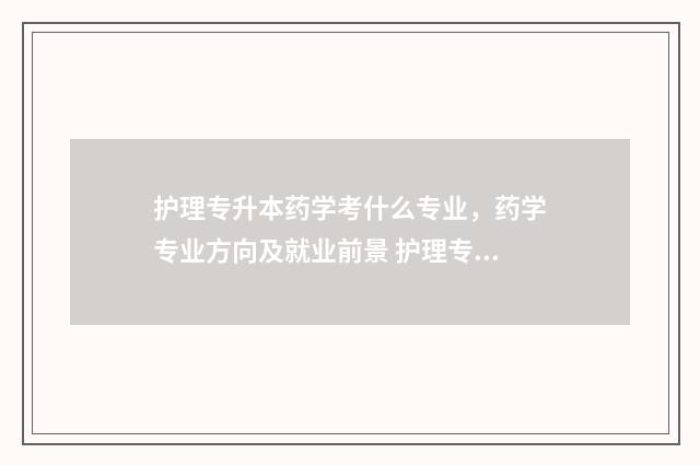 护理专升本药学考什么专业，药学专业方向及就业前景 护理专升本药学考什么