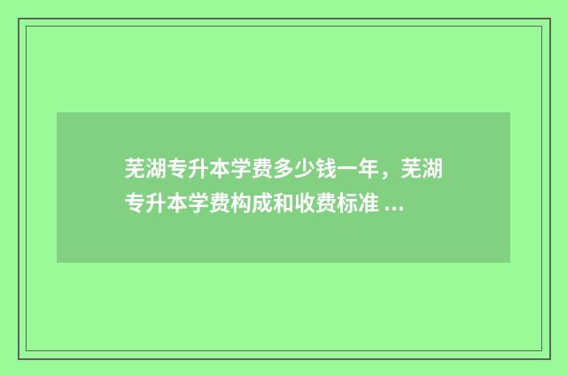 芜湖专升本学费多少钱一年，芜湖专升本学费构成和收费标准 芜湖专升本学费多少钱