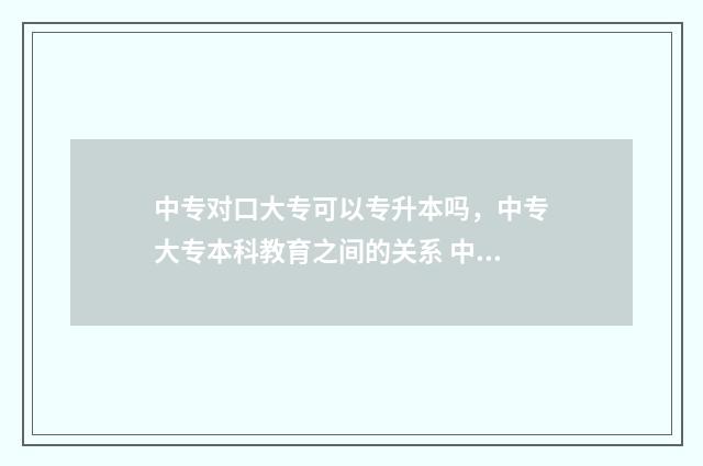 中专对口大专可以专升本吗，中专大专本科教育之间的关系 中专对口大学