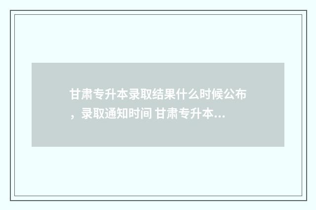 甘肃专升本录取结果什么时候公布，录取通知时间 甘肃专升本录取通知书查询