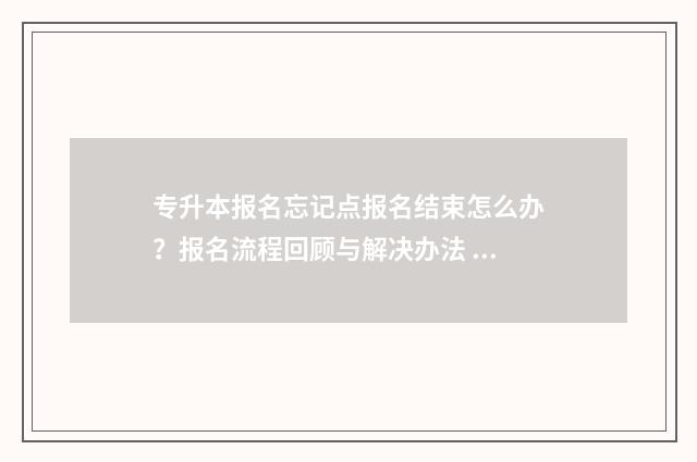 专升本报名忘记点报名结束怎么办？报名流程回顾与解决办法 专升本报名忘记缴费可以补交吗