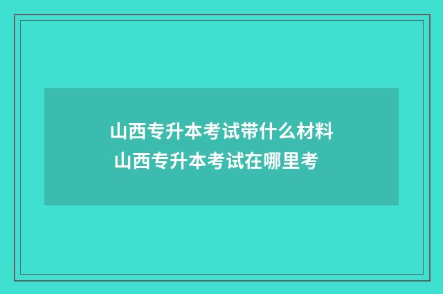 山西专升本考试带什么材料 山西专升本考试在哪里考