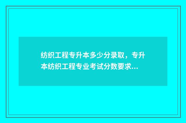 纺织工程专升本多少分录取，专升本纺织工程专业考试分数要求 纺织工程专升本考什么