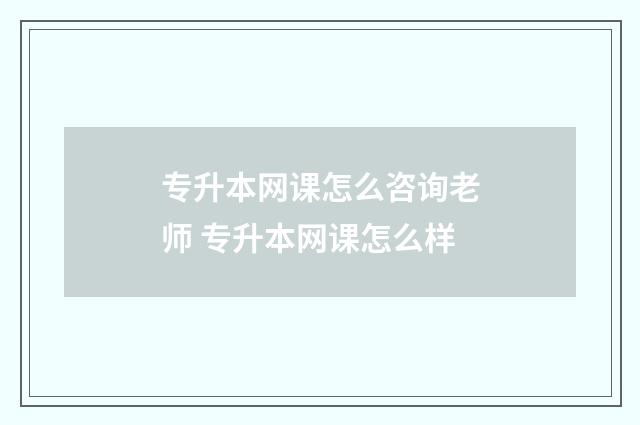 专升本网课怎么咨询老师 专升本网课怎么样