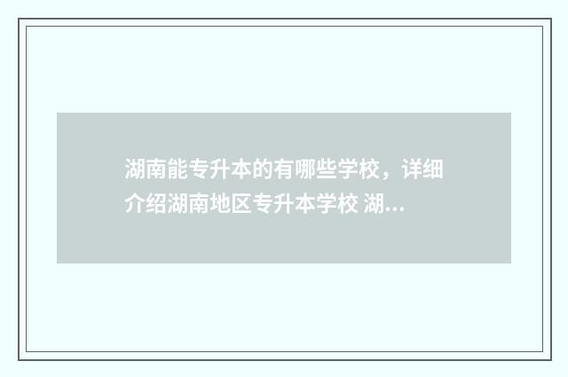 湖南能专升本的有哪些学校，详细介绍湖南地区专升本学校 湖南能专升本的大专有哪些?