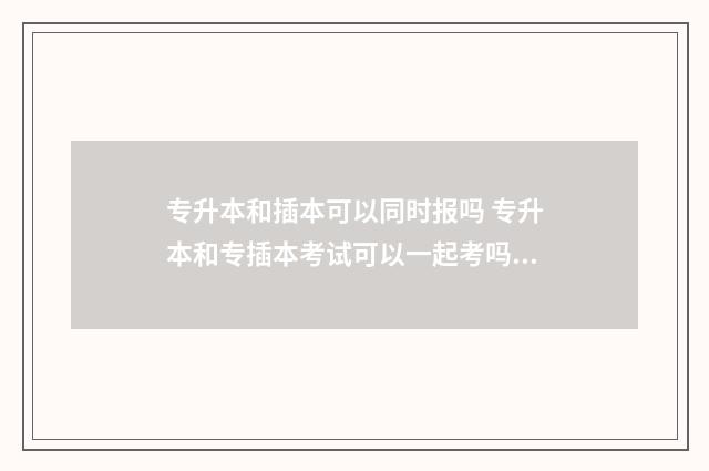 专升本和插本可以同时报吗 专升本和专插本考试可以一起考吗?