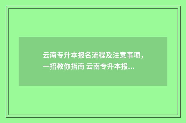云南专升本报名流程及注意事项，一招教你指南 云南专升本报名入口官网2024