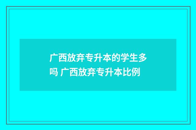 广西放弃专升本的学生多吗 广西放弃专升本比例
