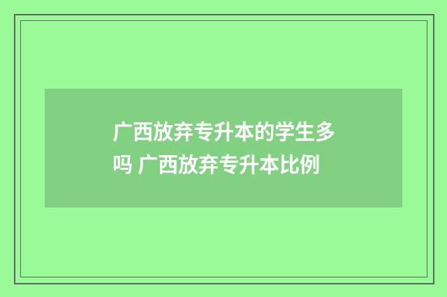 广西放弃专升本的学生多吗 广西放弃专升本比例