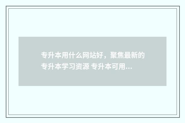 专升本用什么网站好，聚焦最新的专升本学习资源 专升本可用的app