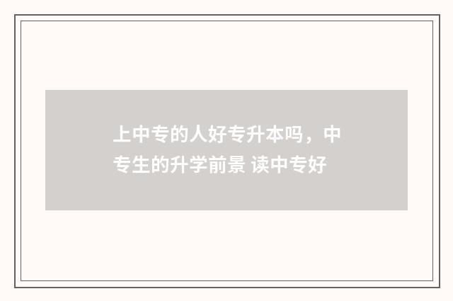 上中专的人好专升本吗，中专生的升学前景 读中专好