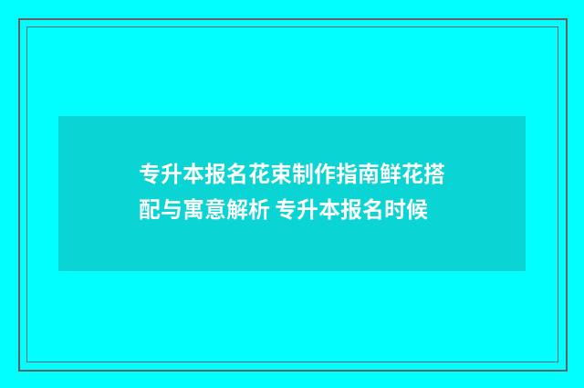 专升本报名花束制作指南鲜花搭配与寓意解析 专升本报名时候