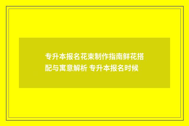 专升本报名花束制作指南鲜花搭配与寓意解析 专升本报名时候