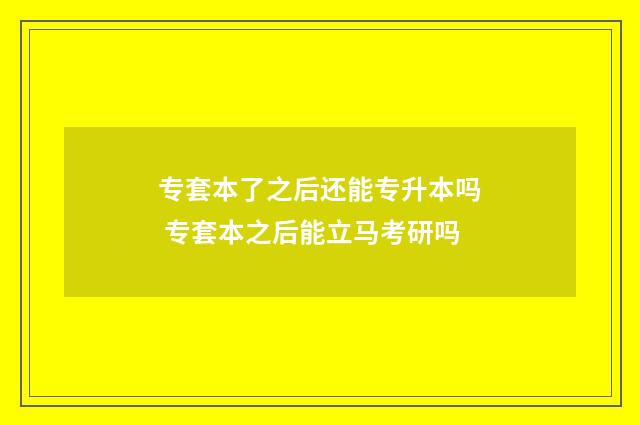 专套本了之后还能专升本吗 专套本之后能立马考研吗